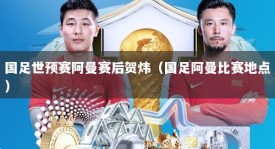 国足世预赛阿曼赛后贺炜（国足阿曼比赛地点）