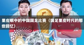 里皮眼中的中国国足比赛（国足里皮时代的那些回忆）