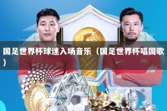 国足世界杯球迷入场音乐（国足世界杯唱国歌）