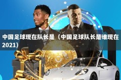 中国足球现在队长是（中国足球队长是谁现在2021）