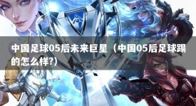 中国足球05后未来巨星（中国05后足球踢的怎么样?）