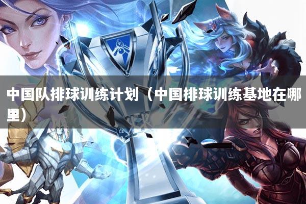 中国队排球训练计划(中国排球训练基地在哪里)