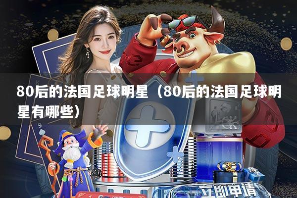 80后的法国足球明星(80后的法国足球明星有哪些)